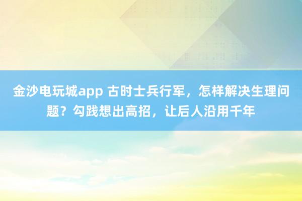 金沙電玩城app 古時士兵行軍，怎樣解決生理問題？勾踐想出高招，讓后人沿用千年