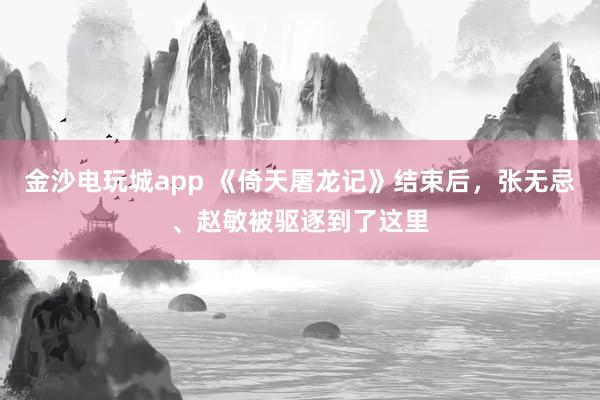 金沙電玩城app 《倚天屠龍記》結束后，張無忌、趙敏被驅逐到了這里