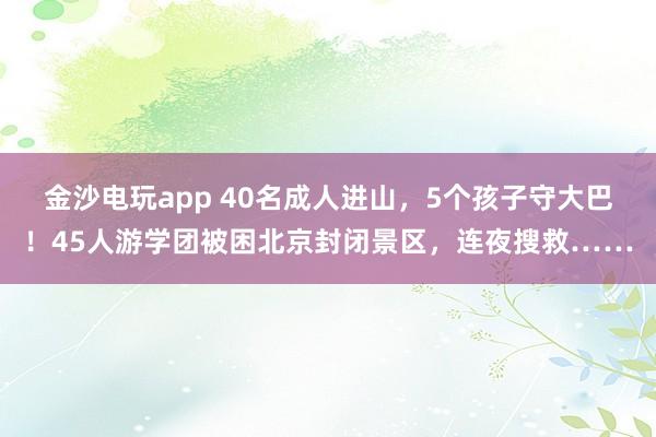 金沙電玩app 40名成人進山，5個孩子守大巴！45人游學團被困北京封閉景區，連夜搜救……