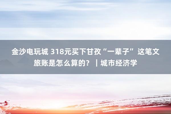 金沙電玩城 318元買下甘孜“一輩子” 這筆文旅賬是怎么算的？｜城市經濟學