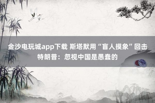 金沙電玩城app下載 斯塔默用“盲人摸象”回?fù)籼乩势眨汉鲆曋袊怯薮赖?></p><img src=