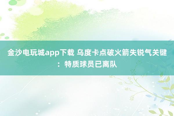 金沙電玩城app下載 烏度卡點破火箭失銳氣關鍵：特質球員已離隊