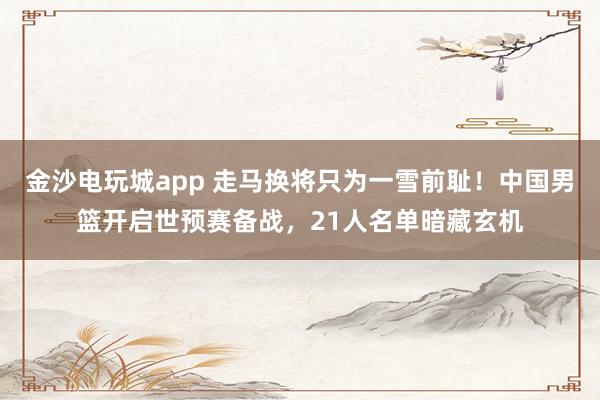 金沙電玩城app 走馬換將只為一雪前恥！中國男籃開啟世預賽備戰(zhàn)，21人名單暗藏玄機