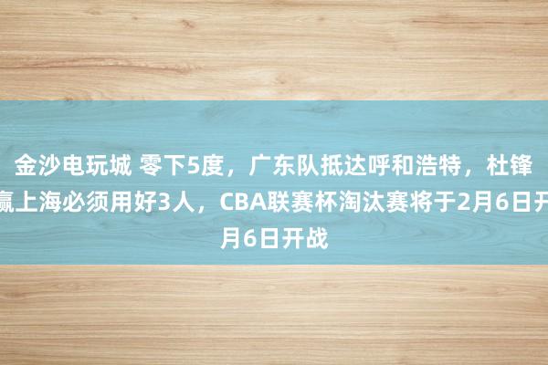 金沙電玩城 零下5度，廣東隊(duì)抵達(dá)呼和浩特，杜鋒想贏上海必須用好3人，CBA聯(lián)賽杯淘汰賽將于2月6日開戰(zhàn)