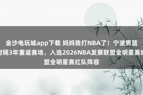 金沙電玩城app下載 媽媽我打NBA了！寧波男籃卡米然時隔3年重返賽場，入選2026NBA發展聯盟全明星賽紅隊陣容