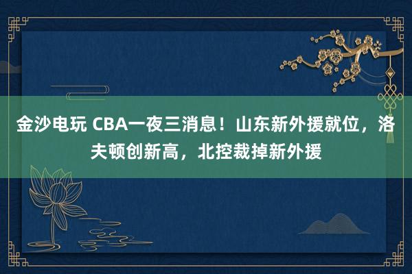 金沙電玩 CBA一夜三消息!山東新外援就位,洛夫頓創(chuàng)新高,北控裁掉新外援