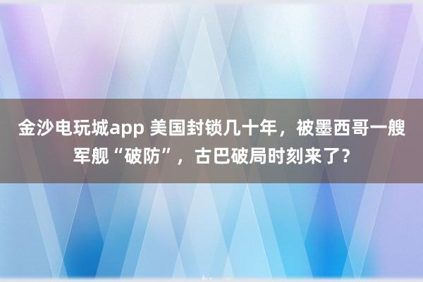 金沙電玩城app 美國封鎖幾十年，被墨西哥一艘軍艦“破防”，古巴破局時(shí)刻來了？