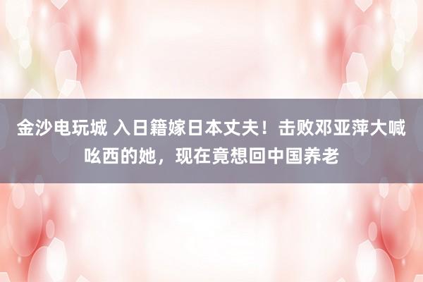 金沙電玩城 入日籍嫁日本丈夫！擊敗鄧亞萍大喊吆西的她，現(xiàn)在竟想回中國養(yǎng)老