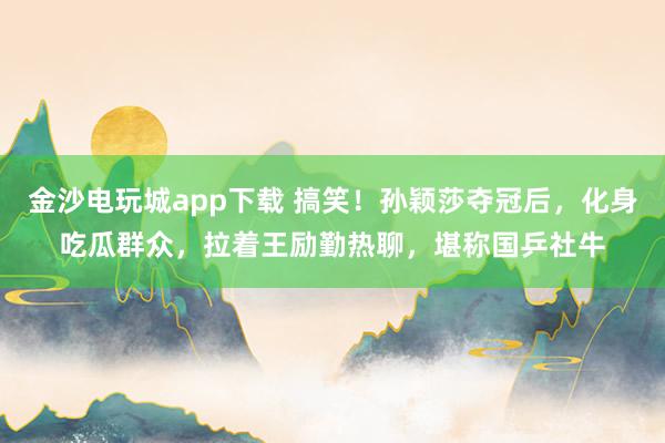 金沙電玩城app下載 搞笑！孫穎莎奪冠后，化身吃瓜群眾，拉著王勵勤熱聊，堪稱國乒社牛