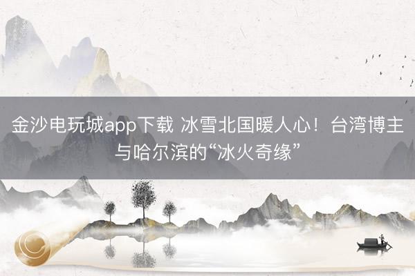 金沙電玩城app下載 冰雪北國暖人心！臺灣博主與哈爾濱的“冰火奇緣”