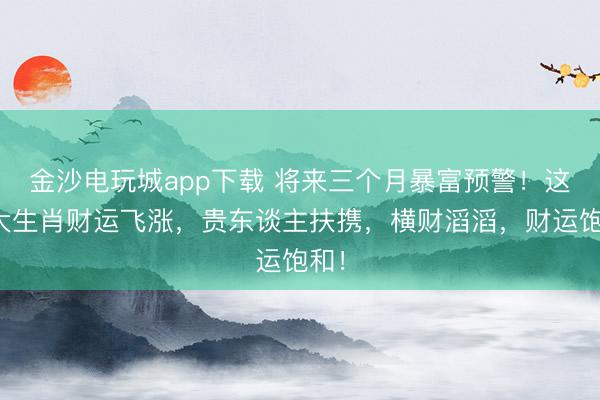 金沙電玩城app下載 將來(lái)三個(gè)月暴富預(yù)警！這四大生肖財(cái)運(yùn)飛漲，貴東談主扶攜，橫財(cái)滔滔，財(cái)運(yùn)飽和！