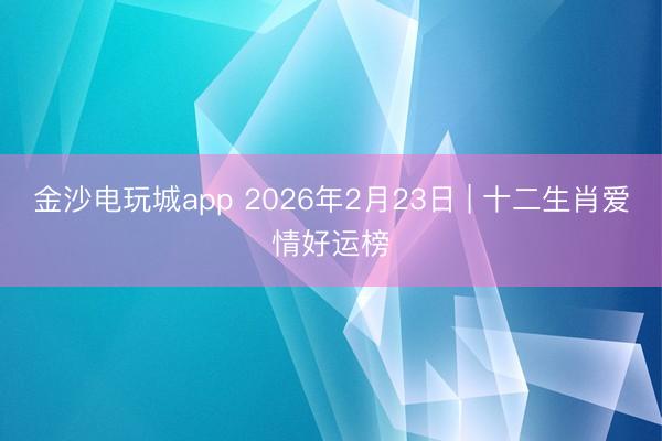 金沙電玩城app 2026年2月23日 | 十二生肖愛(ài)情好運(yùn)榜