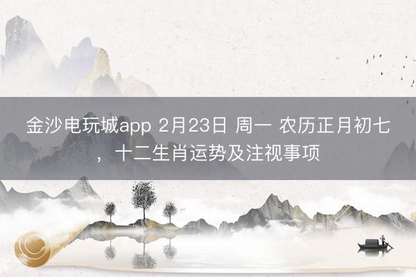金沙電玩城app 2月23日 周一 農(nóng)歷正月初七，十二生肖運(yùn)勢(shì)及注視事項(xiàng)