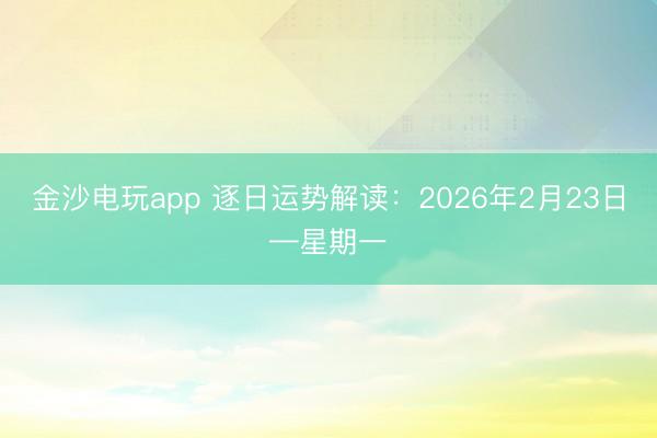 金沙電玩app 逐日運(yùn)勢(shì)解讀：2026年2月23日—星期一